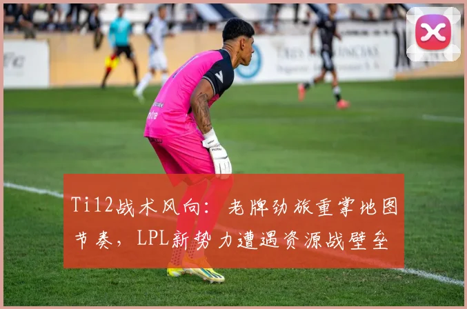 Ti12战术风向:老牌劲旅重掌地图节奏,LPL新势力遭遇资源战壁垒