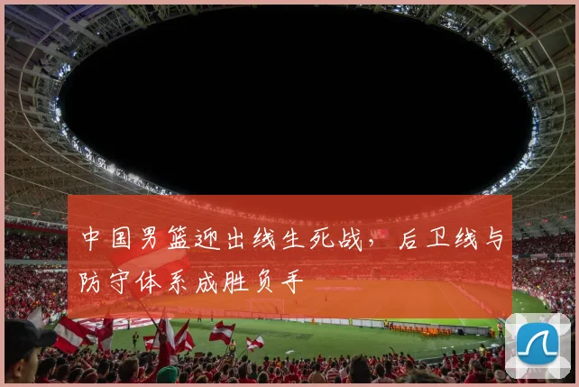 中国男篮迎出线生死战，后卫线与防守体系成胜负手