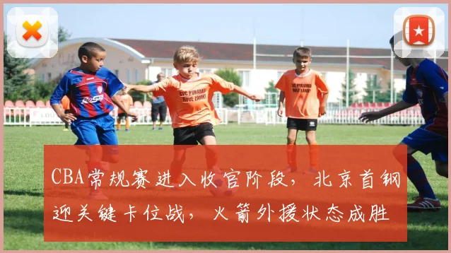 CBA常规赛进入收官阶段，北京首钢迎关键卡位战，火箭外援状态成胜负手