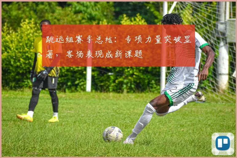 跳远组赛季总结：专项力量突破显著，客场表现成新课题