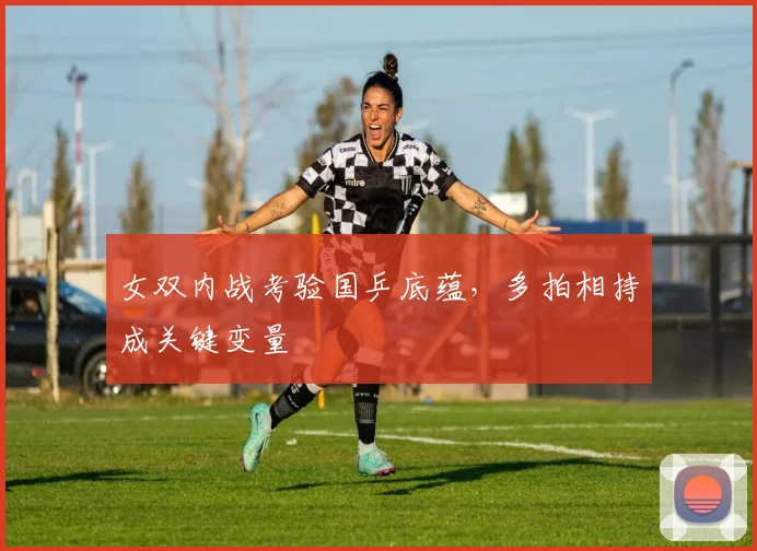 女双内战考验国乒底蕴,多拍相持成关键变量