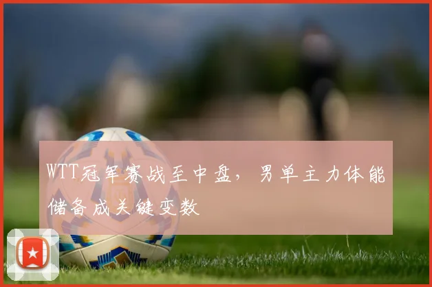 WTT冠军赛战至中盘,男单主力体能储备成关键变数