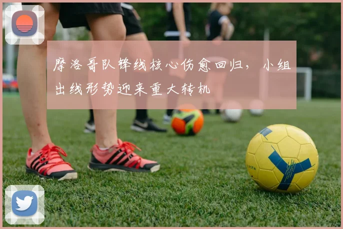 摩洛哥队锋线核心伤愈回归，小组出线形势迎来重大转机