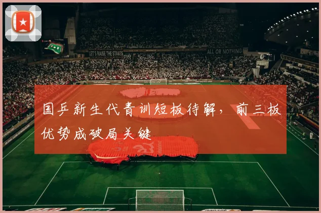 国乒新生代青训短板待解，前三板优势成破局关键 - 虎扑体育