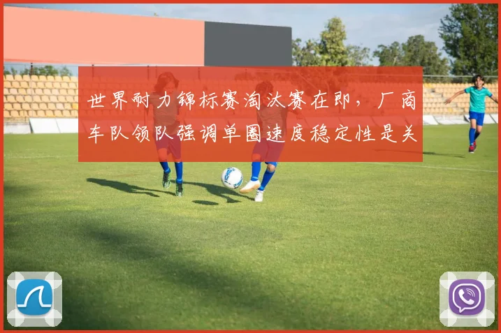 世界耐力锦标赛淘汰赛在即,厂商车队领队强调单圈速度稳定性是关键