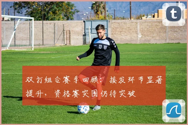 双打组合赛季回顾：接发环节显著提升，资格赛突围仍待突破 - 虎扑体育