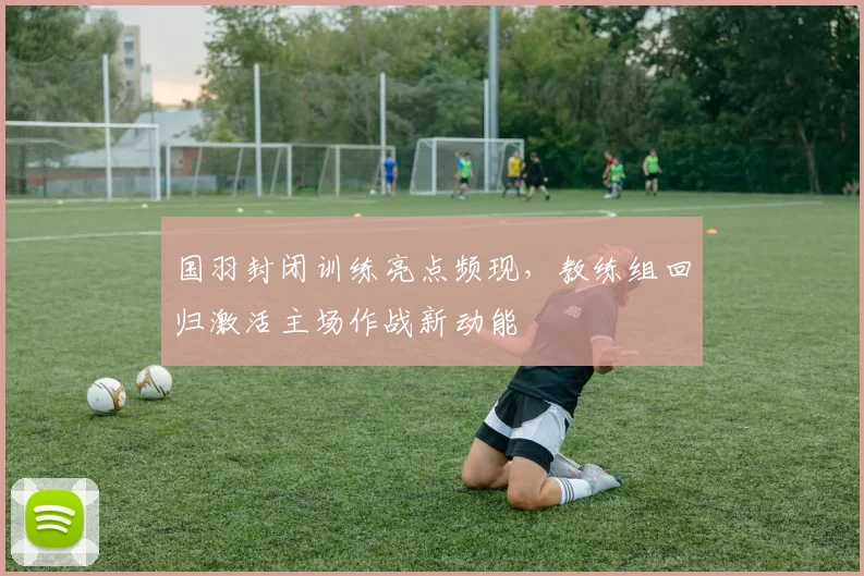 国羽封闭训练亮点频现，教练组回归激活主场作战新动能 - 虎扑体育