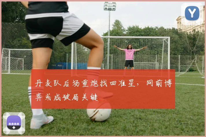 丹麦队后场重炮找回准星,网前博弈或成破局关键
