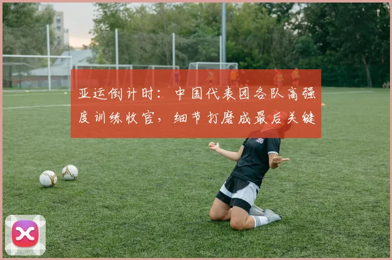 亚运倒计时:中国代表团各队高强度训练收官,细节打磨成最后关键