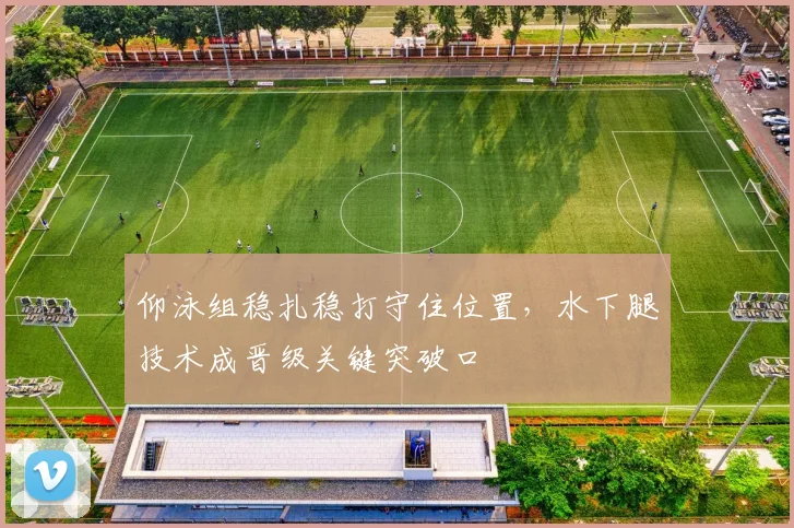 仰泳组稳扎稳打守住位置，水下腿技术成晋级关键突破口