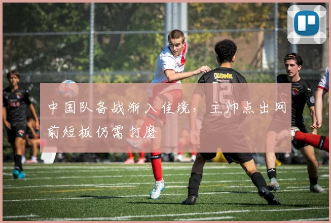 中国队备战渐入佳境,主帅点出网前短板仍需打磨