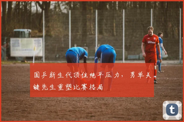 国乒新生代顶住绝平压力，男单关键先生重塑比赛格局 - 虎扑体育
