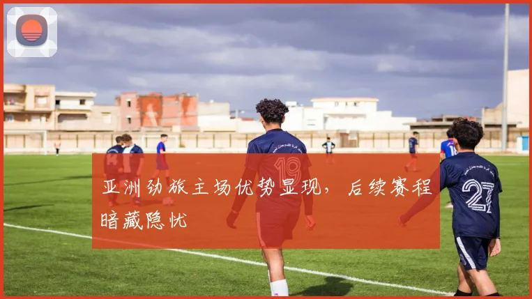 亚洲劲旅主场优势显现,后续赛程暗藏隐忧