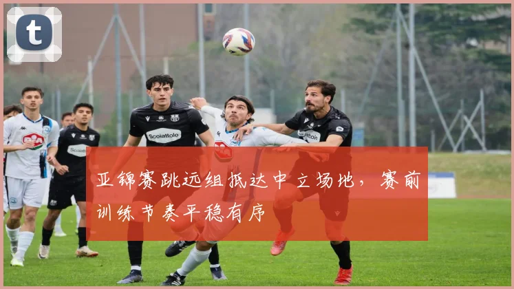亚锦赛跳远组抵达中立场地,赛前训练节奏平稳有序