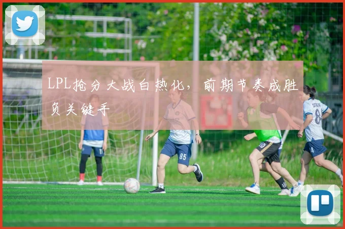 LPL抢分大战白热化,前期节奏成胜负关键手