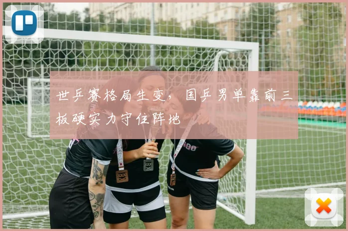 世乒赛格局生变,国乒男单靠前三板硬实力守住阵地