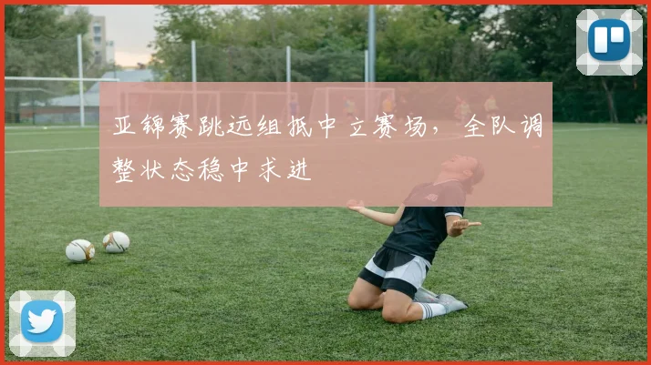 亚锦赛跳远组抵中立赛场,全队调整状态稳中求进