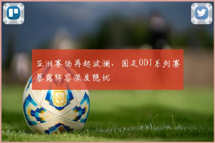 亚洲赛场再起波澜,国足ODI系列赛暴露阵容深度隐忧