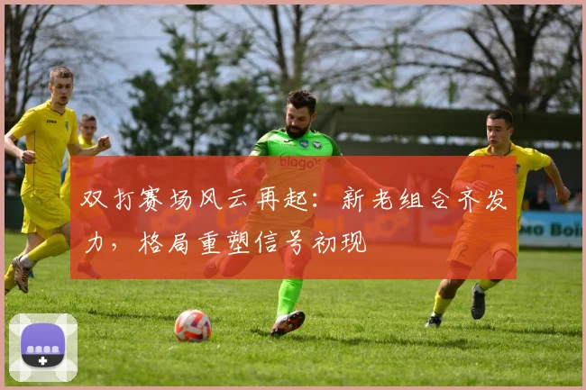 双打赛场风云再起:新老组合齐发力,格局重塑信号初现
