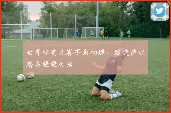 世界杯淘汰赛签表初现,球迷热议潜在强强对话
