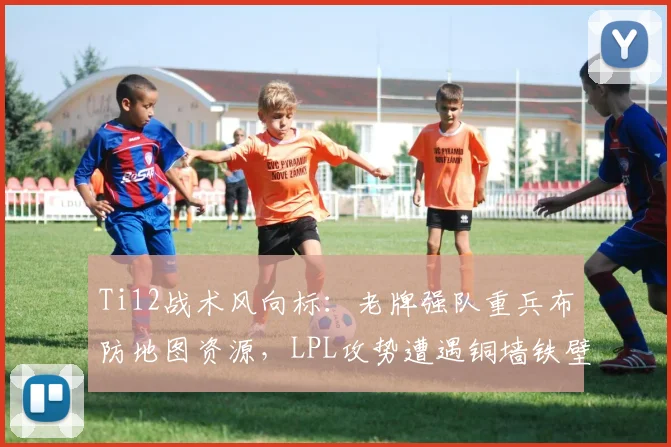 Ti12战术风向标:老牌强队重兵布防地图资源,LPL攻势遭遇铜墙铁壁