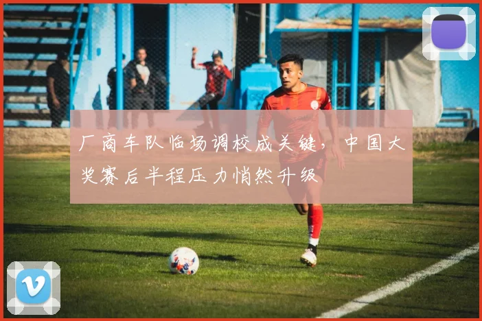 厂商车队临场调校成关键，中国大奖赛后半程压力悄然升级 - 虎扑体育