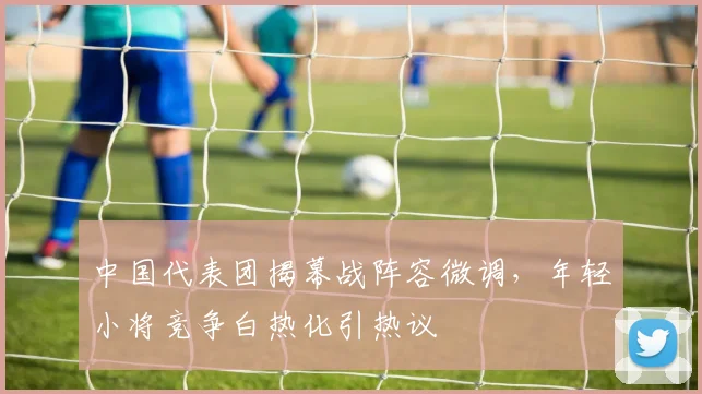 中国代表团揭幕战阵容微调,年轻小将竞争白热化引热议
