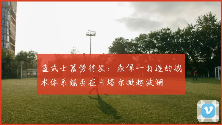 蓝武士蓄势待发,森保一打造的战术体系能否在卡塔尔掀起波澜