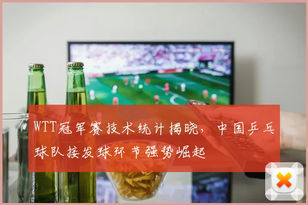 WTT冠军赛技术统计揭晓，中国乒乓球队接发球环节强势崛起
