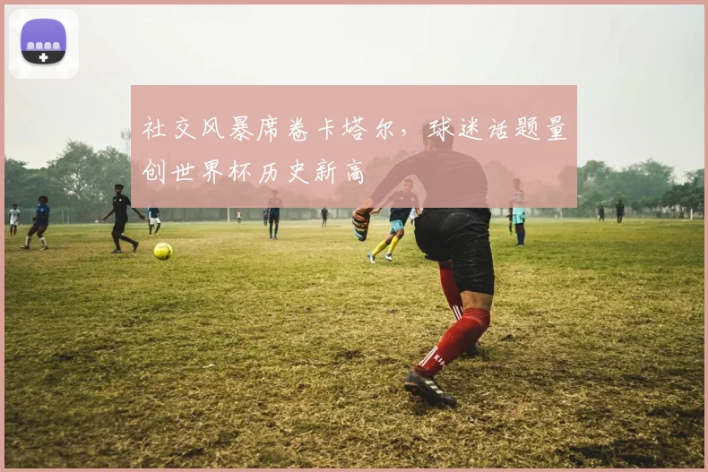 社交风暴席卷卡塔尔，球迷话题量创世界杯历史新高