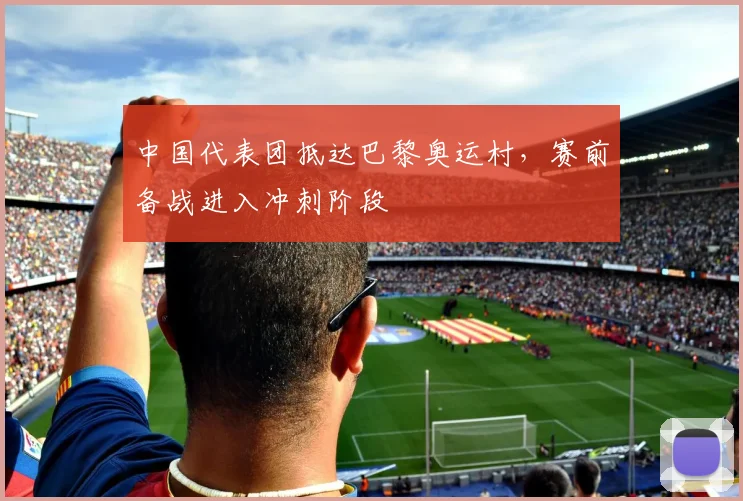 中国代表团抵达巴黎奥运村，赛前备战进入冲刺阶段