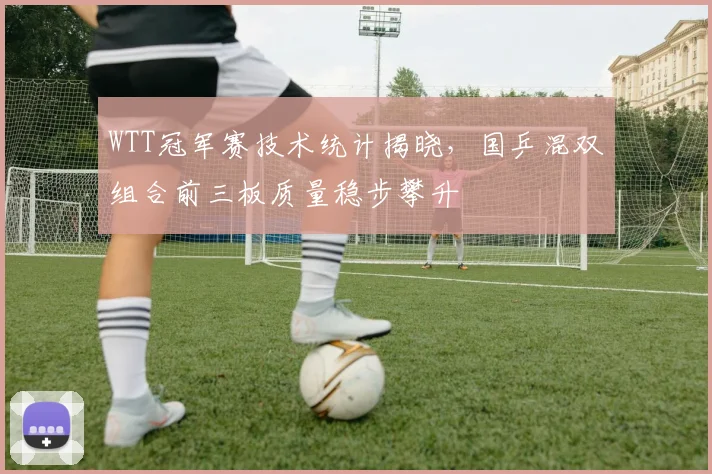WTT冠军赛技术统计揭晓,国乒混双组合前三板质量稳步攀升