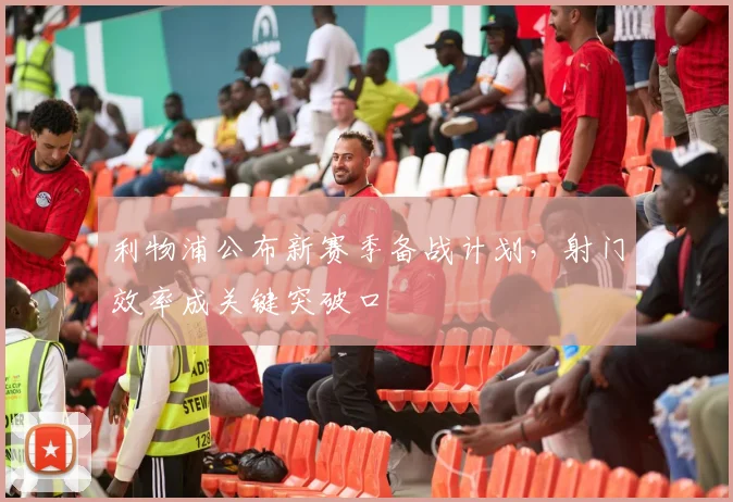 利物浦公布新赛季备战计划，射门效率成关键突破口 - 虎扑体育