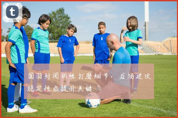 国羽封闭训练打磨细节，后场进攻稳定性成提升关键 - 虎扑体育