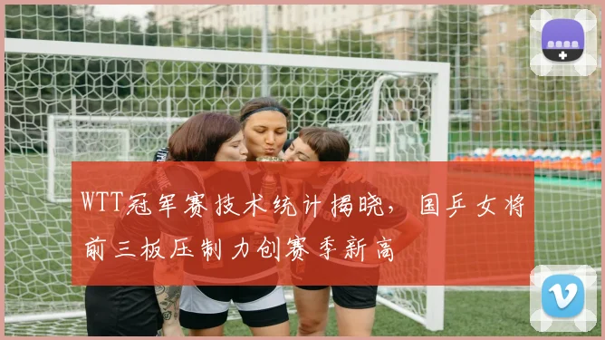 WTT冠军赛技术统计揭晓,国乒女将前三板压制力创赛季新高