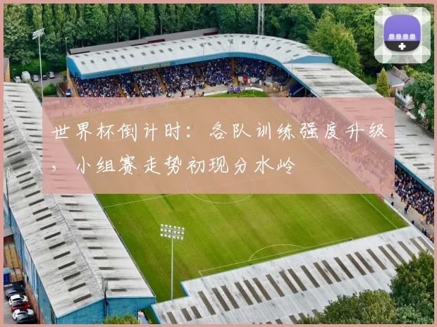 世界杯倒计时:各队训练强度升级,小组赛走势初现分水岭