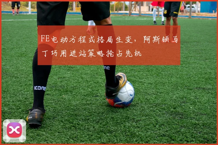 FE电动方程式格局生变,阿斯顿马丁巧用进站策略抢占先机
