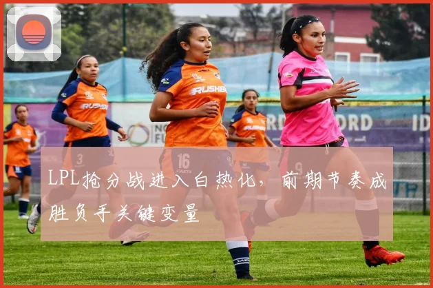 LPL抢分战进入白热化,前期节奏成胜负手关键变量