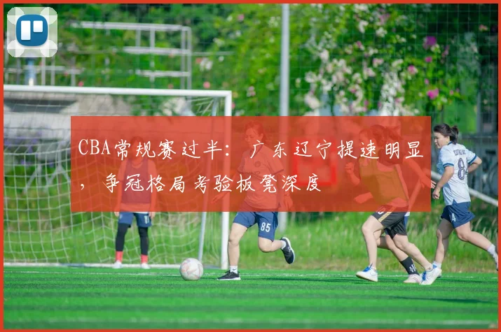 CBA常规赛过半:广东辽宁提速明显,争冠格局考验板凳深度