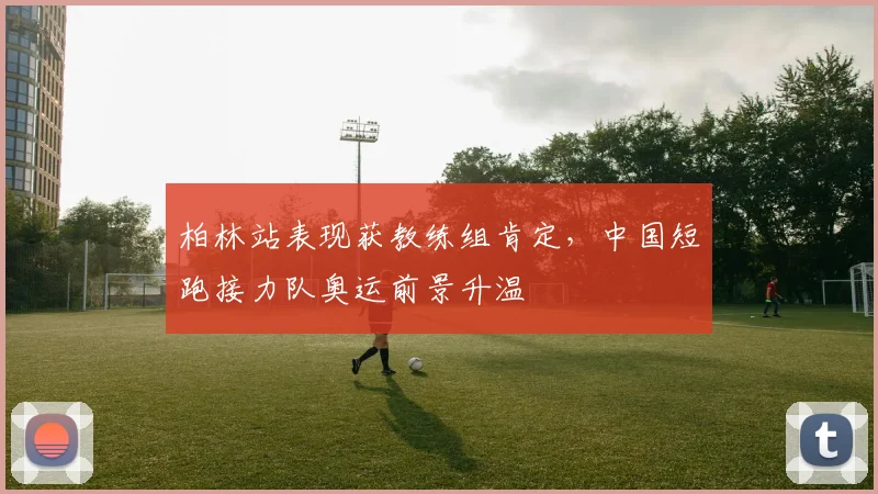 柏林站表现获教练组肯定，中国短跑接力队奥运前景升温