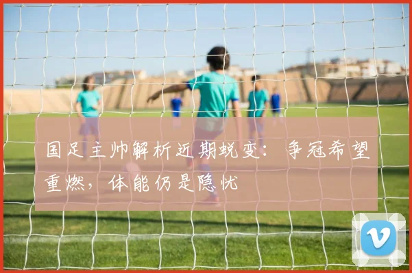 国足主帅解析近期蜕变:争冠希望重燃,体能仍是隐忧