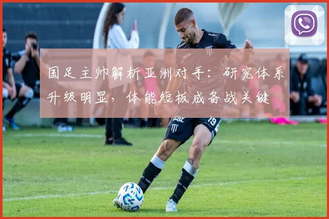 国足主帅解析亚洲对手:研究体系升级明显,体能短板成备战关键
