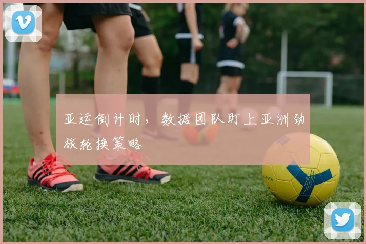 亚运倒计时,数据团队盯上亚洲劲旅轮换策略