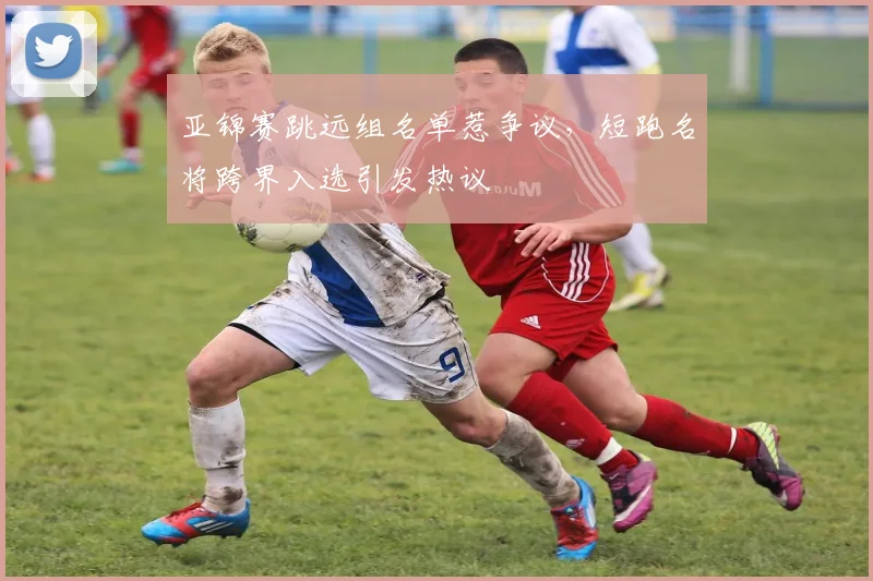亚锦赛跳远组名单惹争议,短跑名将跨界入选引发热议