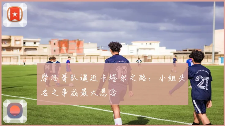 摩洛哥队逼近卡塔尔之路,小组头名之争成最大悬念