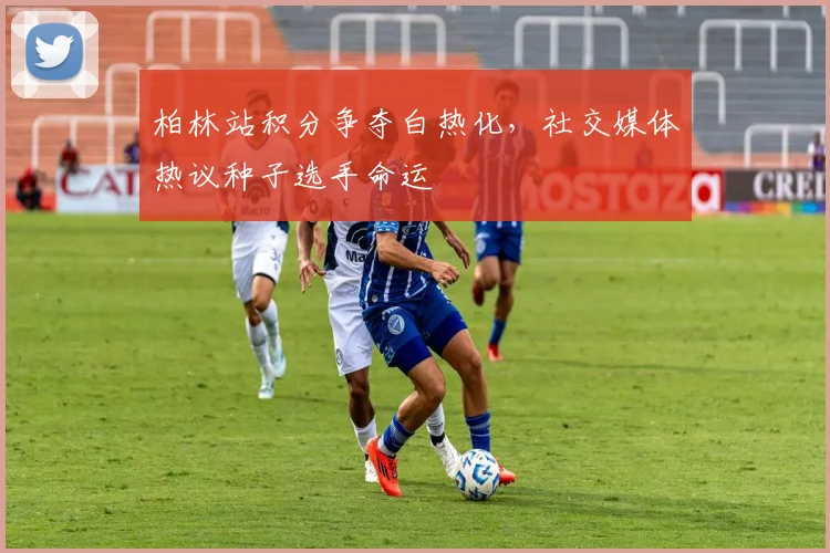 柏林站积分争夺白热化,社交媒体热议种子选手命运