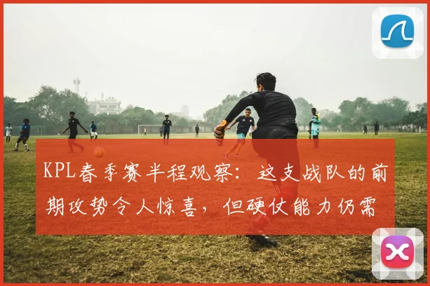 KPL春季赛半程观察:这支战队的前期攻势令人惊喜,但硬仗能力仍需检验