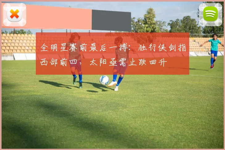 全明星赛前最后一搏:独行侠剑指西部前四,太阳亟需止跌回升